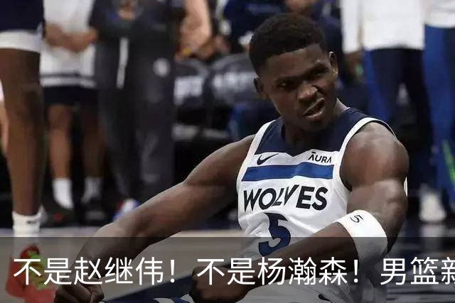 不是赵继伟！不是杨瀚森！男篮新核心浮出水面，实力已超周琦和王哲林