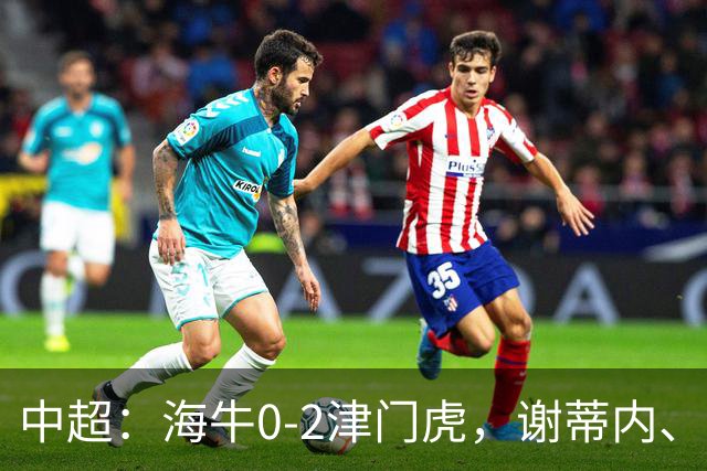 中超：海牛0-2津门虎，谢蒂内、基莱斯破门，孙铭谦助攻