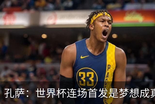 孔萨：世界杯连场首发是梦想成真，今天我们可以总结出许多积极面
