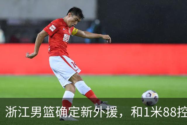 浙江男篮确定新外援，和1米88控卫完成签约，意甲联赛场均18+3+3