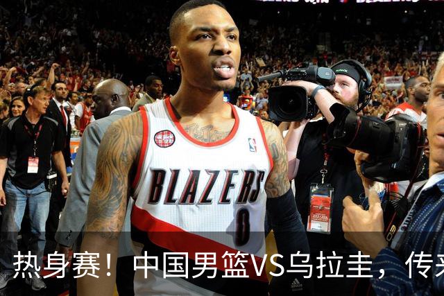 热身赛！中国男篮VS乌拉圭，传来3好消息1坏消息，王俊杰或首发