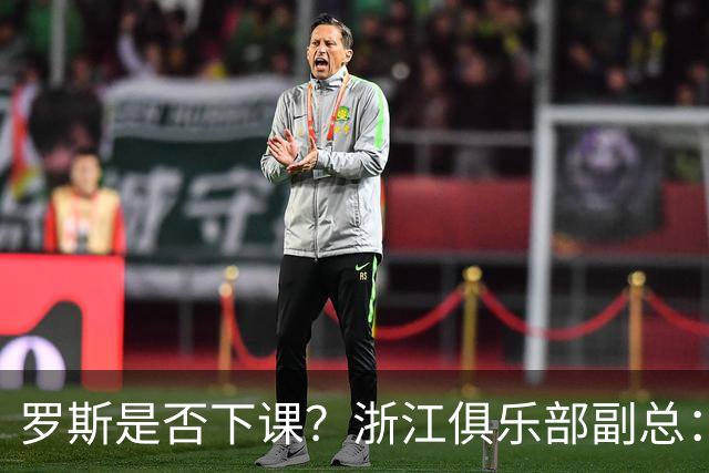 罗斯是否下课？浙江俱乐部副总：从球队到球员都对主帅十分信任