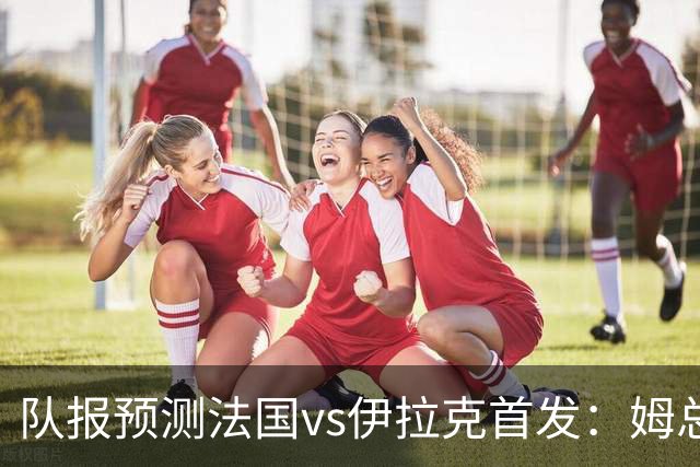 队报预测法国vs伊拉克首发：姆总、奥利塞、登贝莱和巴尔科拉出战