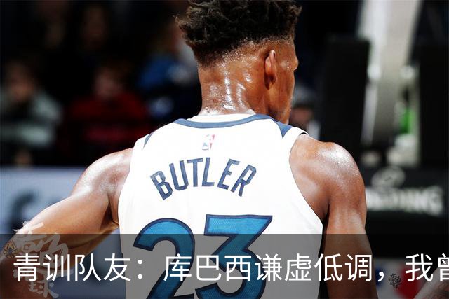 青训队友：库巴西谦虚低调，我曾因丢球哭泣他直接一条龙帮我报仇