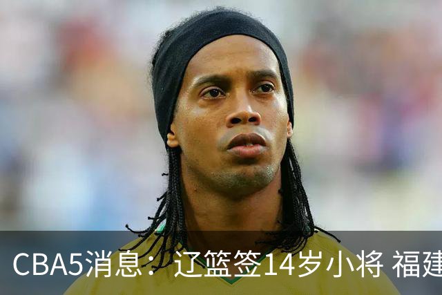 CBA5消息：辽篮签14岁小将 福建签强援 徐昕签美方经纪 徐杰刻苦特训